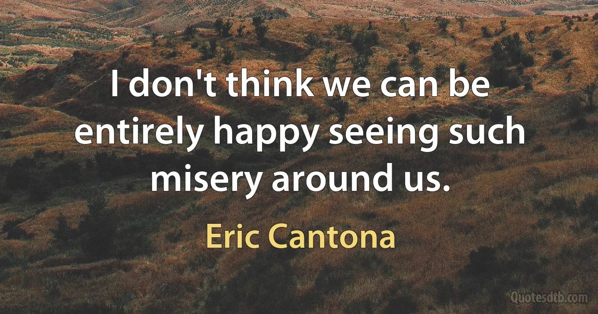 I don't think we can be entirely happy seeing such misery around us. (Eric Cantona)