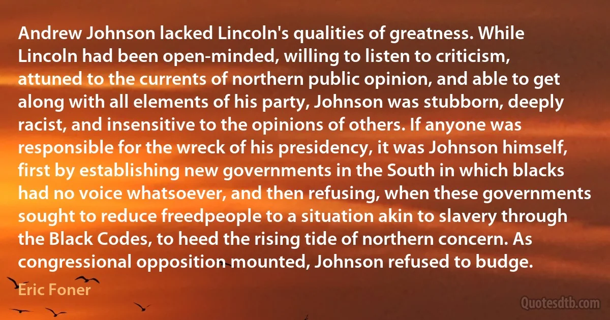 Andrew Johnson lacked Lincoln's qualities of greatness. While Lincoln had been open-minded, willing to listen to criticism, attuned to the currents of northern public opinion, and able to get along with all elements of his party, Johnson was stubborn, deeply racist, and insensitive to the opinions of others. If anyone was responsible for the wreck of his presidency, it was Johnson himself, first by establishing new governments in the South in which blacks had no voice whatsoever, and then refusing, when these governments sought to reduce freedpeople to a situation akin to slavery through the Black Codes, to heed the rising tide of northern concern. As congressional opposition mounted, Johnson refused to budge. (Eric Foner)