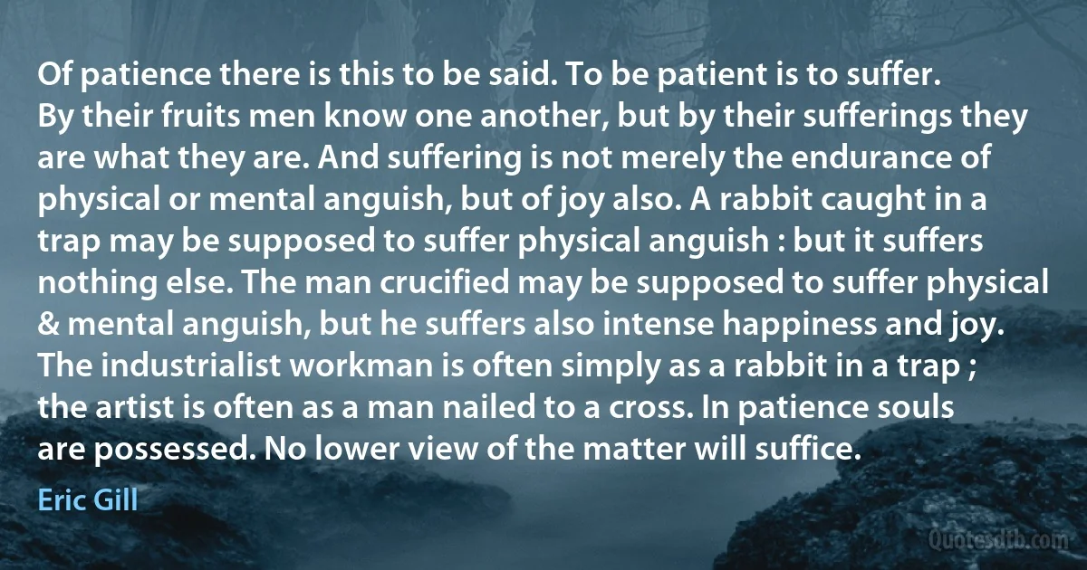 Of patience there is this to be said. To be patient is to suffer. By their fruits men know one another, but by their sufferings they are what they are. And suffering is not merely the endurance of physical or mental anguish, but of joy also. A rabbit caught in a trap may be supposed to suffer physical anguish : but it suffers nothing else. The man crucified may be supposed to suffer physical & mental anguish, but he suffers also intense happiness and joy. The industrialist workman is often simply as a rabbit in a trap ; the artist is often as a man nailed to a cross. In patience souls are possessed. No lower view of the matter will suffice. (Eric Gill)