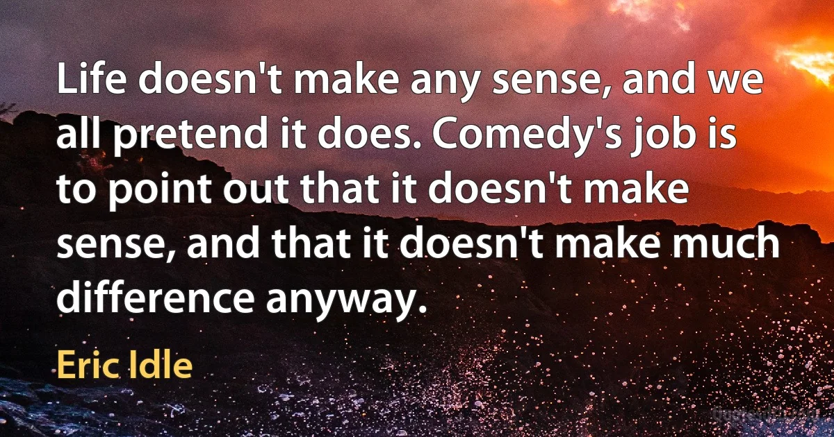 Life doesn't make any sense, and we all pretend it does. Comedy's job is to point out that it doesn't make sense, and that it doesn't make much difference anyway. (Eric Idle)