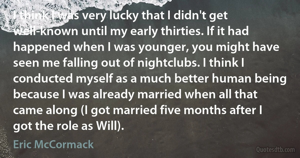 I think I was very lucky that I didn't get well-known until my early thirties. If it had happened when I was younger, you might have seen me falling out of nightclubs. I think I conducted myself as a much better human being because I was already married when all that came along (I got married five months after I got the role as Will). (Eric McCormack)