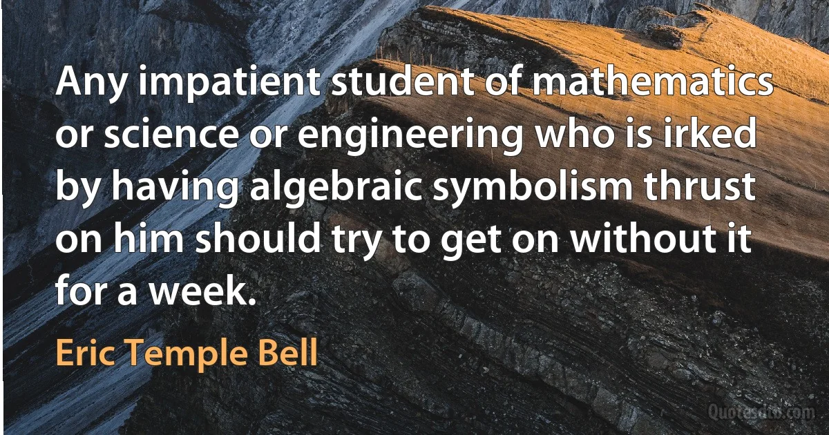 Any impatient student of mathematics or science or engineering who is irked by having algebraic symbolism thrust on him should try to get on without it for a week. (Eric Temple Bell)