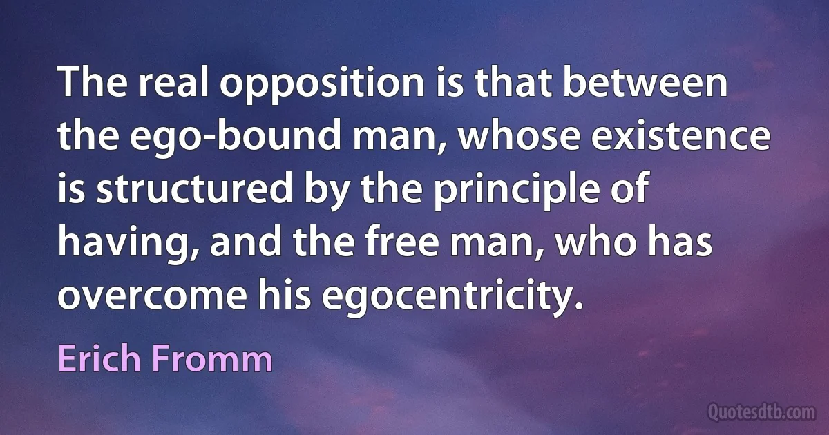 The real opposition is that between the ego-bound man, whose existence is structured by the principle of having, and the free man, who has overcome his egocentricity. (Erich Fromm)