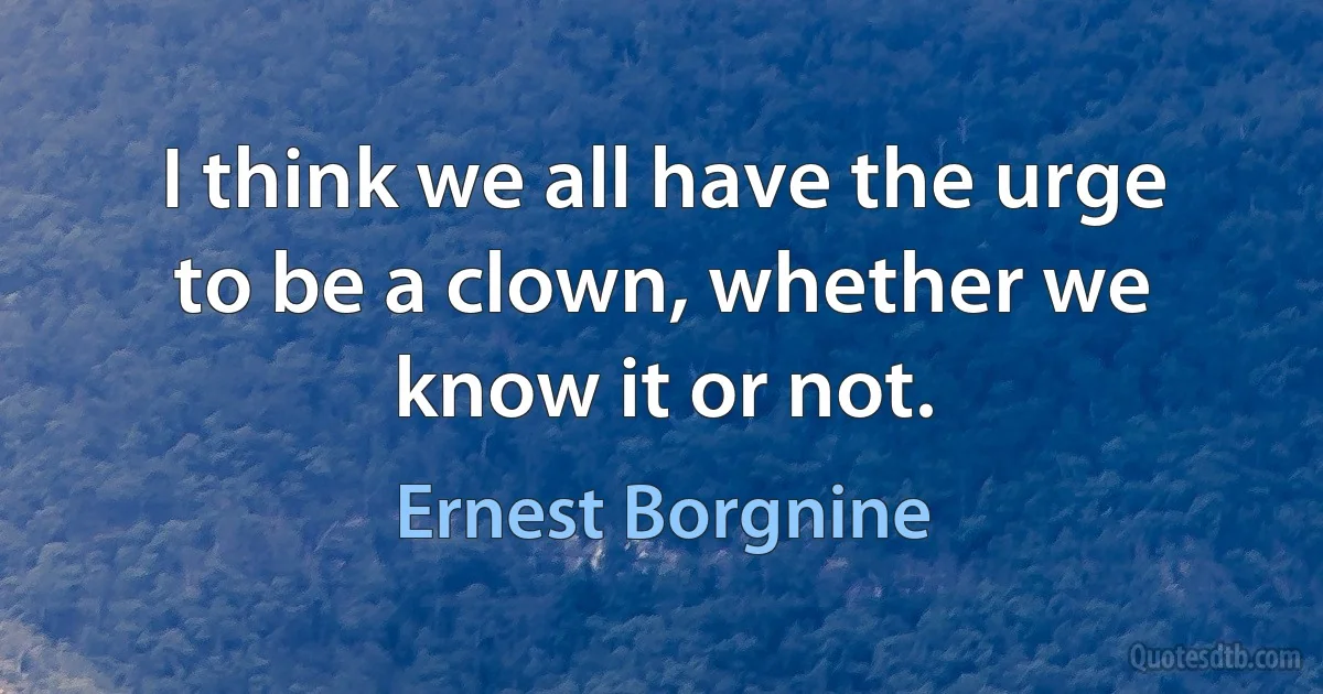 I think we all have the urge to be a clown, whether we know it or not. (Ernest Borgnine)