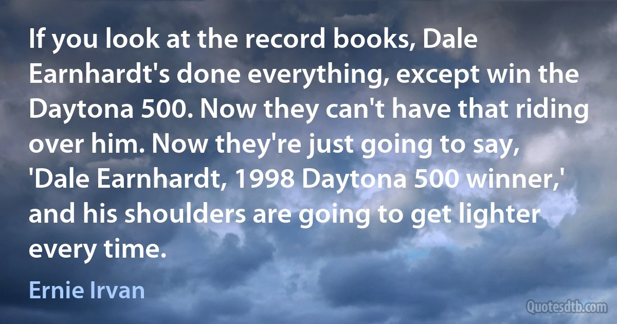 If you look at the record books, Dale Earnhardt's done everything, except win the Daytona 500. Now they can't have that riding over him. Now they're just going to say, 'Dale Earnhardt, 1998 Daytona 500 winner,' and his shoulders are going to get lighter every time. (Ernie Irvan)