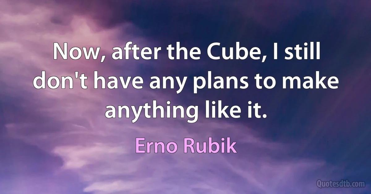 Now, after the Cube, I still don't have any plans to make anything like it. (Erno Rubik)