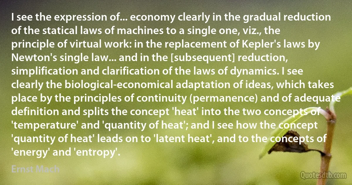 I see the expression of... economy clearly in the gradual reduction of the statical laws of machines to a single one, viz., the principle of virtual work: in the replacement of Kepler's laws by Newton's single law... and in the [subsequent] reduction, simplification and clarification of the laws of dynamics. I see clearly the biological-economical adaptation of ideas, which takes place by the principles of continuity (permanence) and of adequate definition and splits the concept 'heat' into the two concepts of 'temperature' and 'quantity of heat'; and I see how the concept 'quantity of heat' leads on to 'latent heat', and to the concepts of 'energy' and 'entropy'. (Ernst Mach)