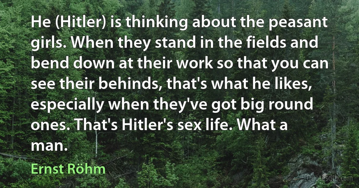 He (Hitler) is thinking about the peasant girls. When they stand in the fields and bend down at their work so that you can see their behinds, that's what he likes, especially when they've got big round ones. That's Hitler's sex life. What a man. (Ernst Röhm)