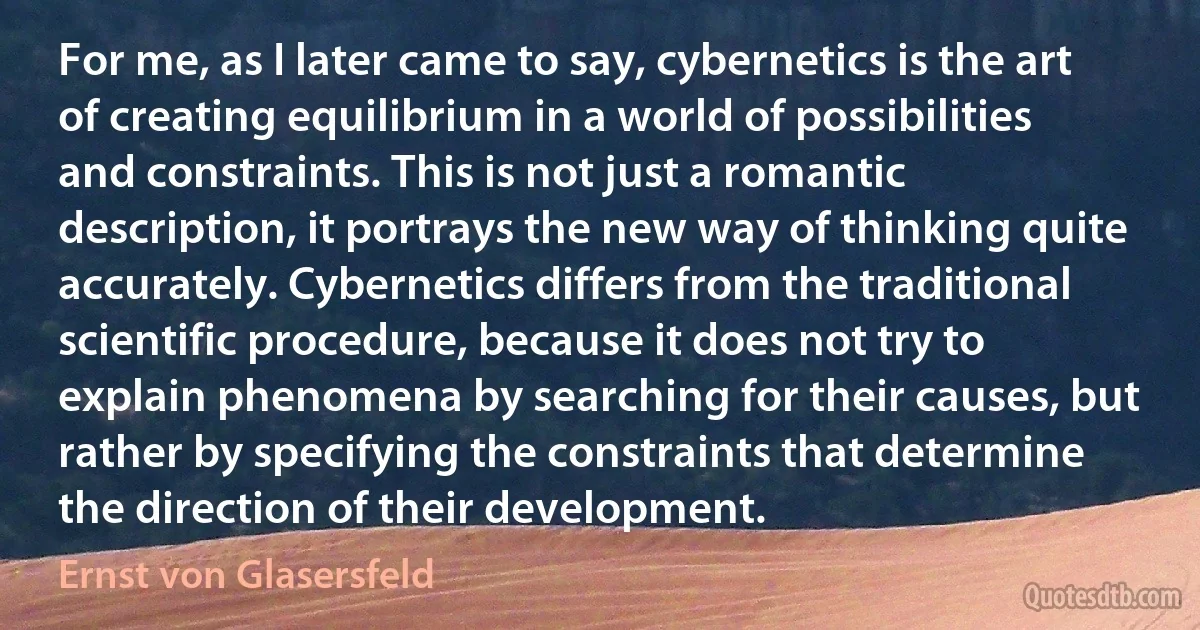 For me, as I later came to say, cybernetics is the art of creating equilibrium in a world of possibilities and constraints. This is not just a romantic description, it portrays the new way of thinking quite accurately. Cybernetics differs from the traditional scientific procedure, because it does not try to explain phenomena by searching for their causes, but rather by specifying the constraints that determine the direction of their development. (Ernst von Glasersfeld)