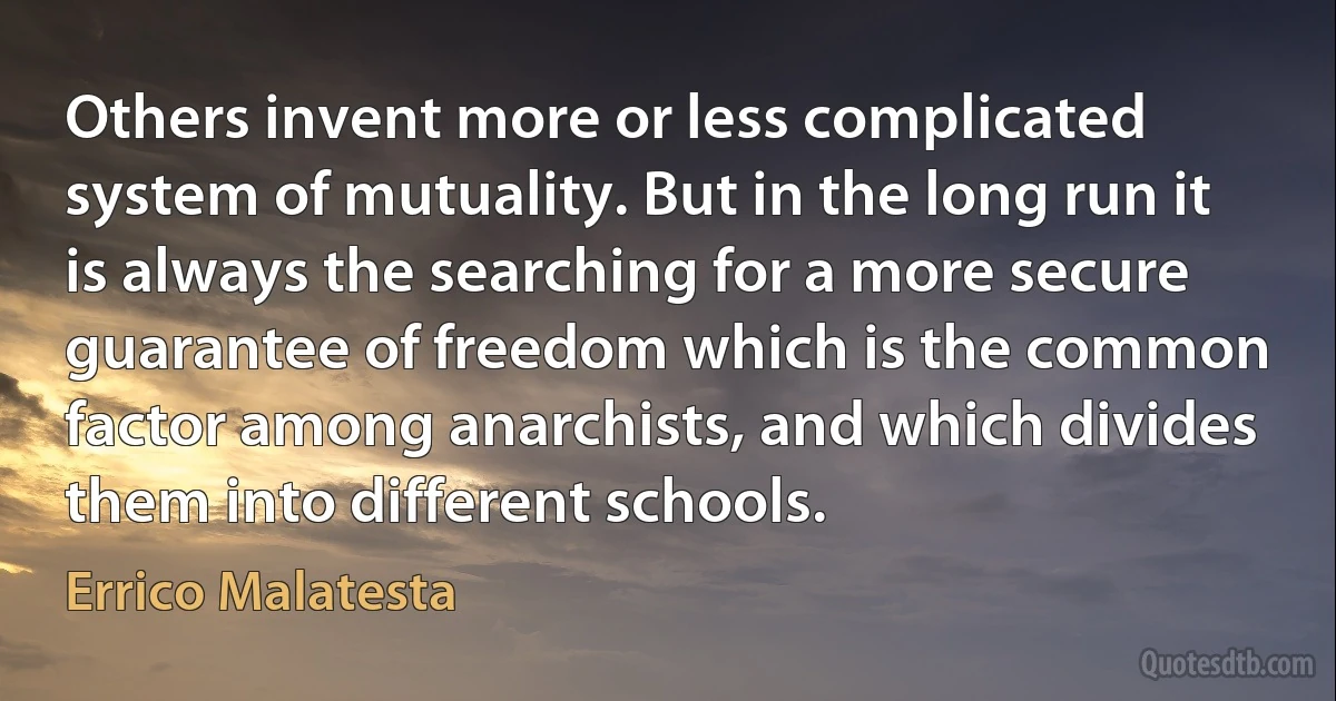 Others invent more or less complicated system of mutuality. But in the long run it is always the searching for a more secure guarantee of freedom which is the common factor among anarchists, and which divides them into different schools. (Errico Malatesta)