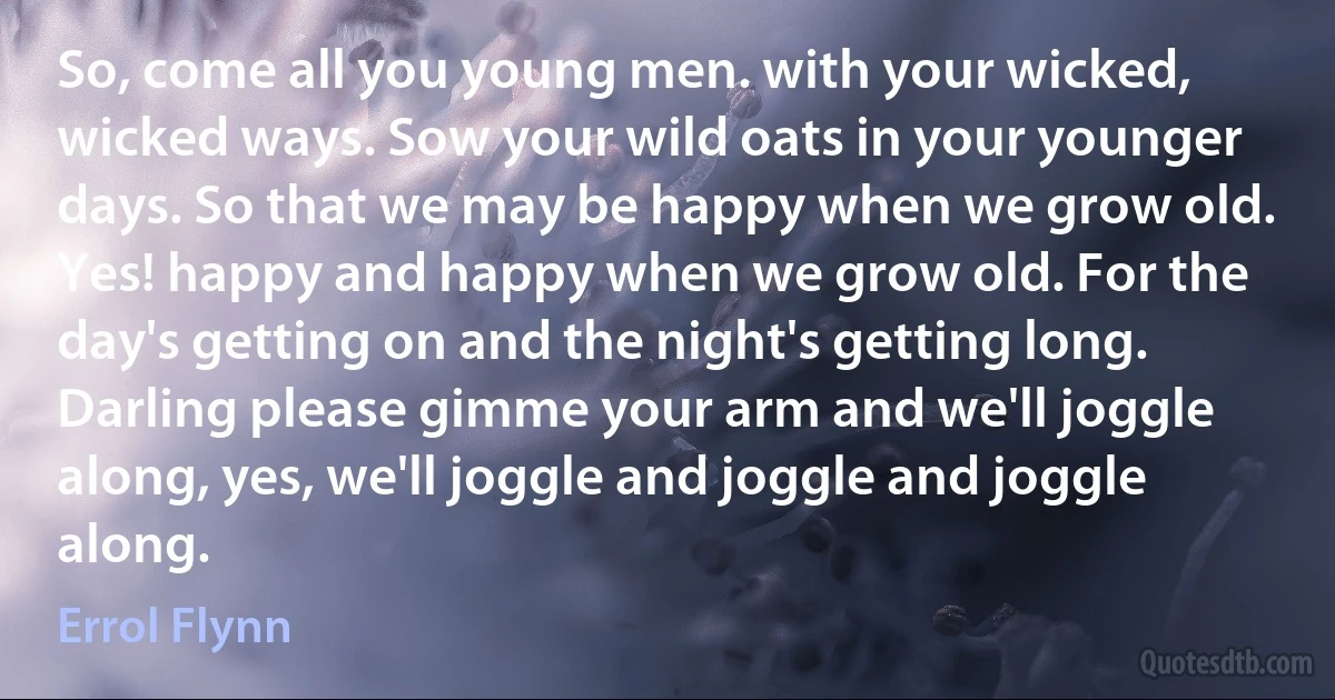 So, come all you young men. with your wicked, wicked ways. Sow your wild oats in your younger days. So that we may be happy when we grow old. Yes! happy and happy when we grow old. For the day's getting on and the night's getting long. Darling please gimme your arm and we'll joggle along, yes, we'll joggle and joggle and joggle along. (Errol Flynn)