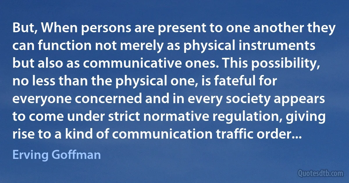 But, When persons are present to one another they can function not merely as physical instruments but also as communicative ones. This possibility, no less than the physical one, is fateful for everyone concerned and in every society appears to come under strict normative regulation, giving rise to a kind of communication traffic order... (Erving Goffman)