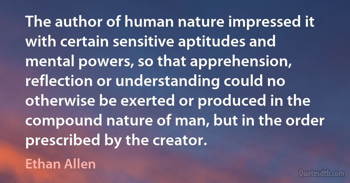 The author of human nature impressed it with certain sensitive aptitudes and mental powers, so that apprehension, reflection or understanding could no otherwise be exerted or produced in the compound nature of man, but in the order prescribed by the creator. (Ethan Allen)