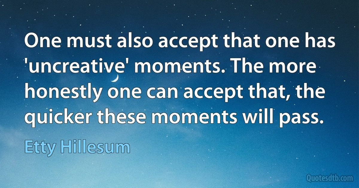 One must also accept that one has 'uncreative' moments. The more honestly one can accept that, the quicker these moments will pass. (Etty Hillesum)