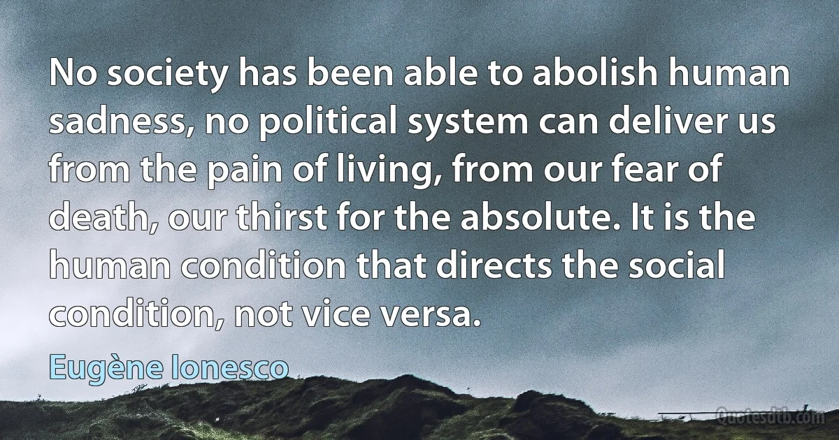 No society has been able to abolish human sadness, no political system can deliver us from the pain of living, from our fear of death, our thirst for the absolute. It is the human condition that directs the social condition, not vice versa. (Eugène Ionesco)