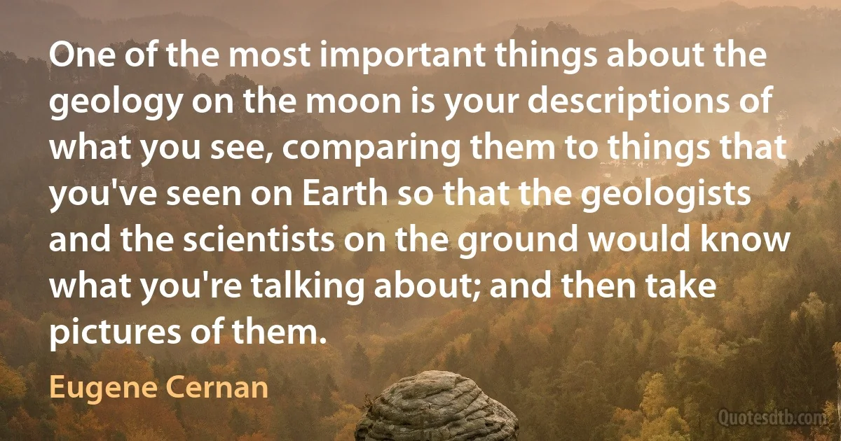 One of the most important things about the geology on the moon is your descriptions of what you see, comparing them to things that you've seen on Earth so that the geologists and the scientists on the ground would know what you're talking about; and then take pictures of them. (Eugene Cernan)