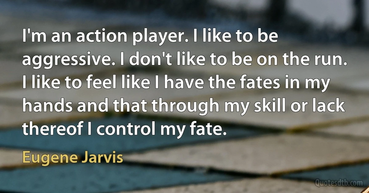 I'm an action player. I like to be aggressive. I don't like to be on the run. I like to feel like I have the fates in my hands and that through my skill or lack thereof I control my fate. (Eugene Jarvis)