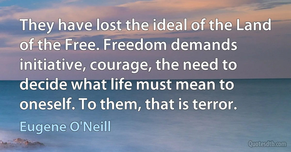 They have lost the ideal of the Land of the Free. Freedom demands initiative, courage, the need to decide what life must mean to oneself. To them, that is terror. (Eugene O'Neill)