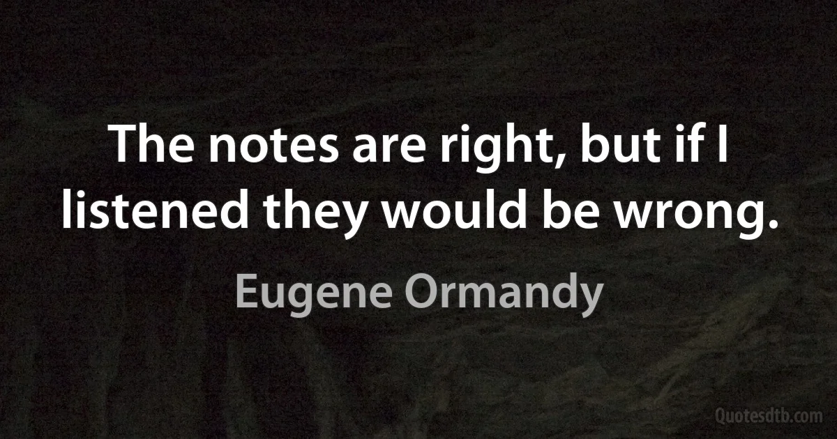 The notes are right, but if I listened they would be wrong. (Eugene Ormandy)