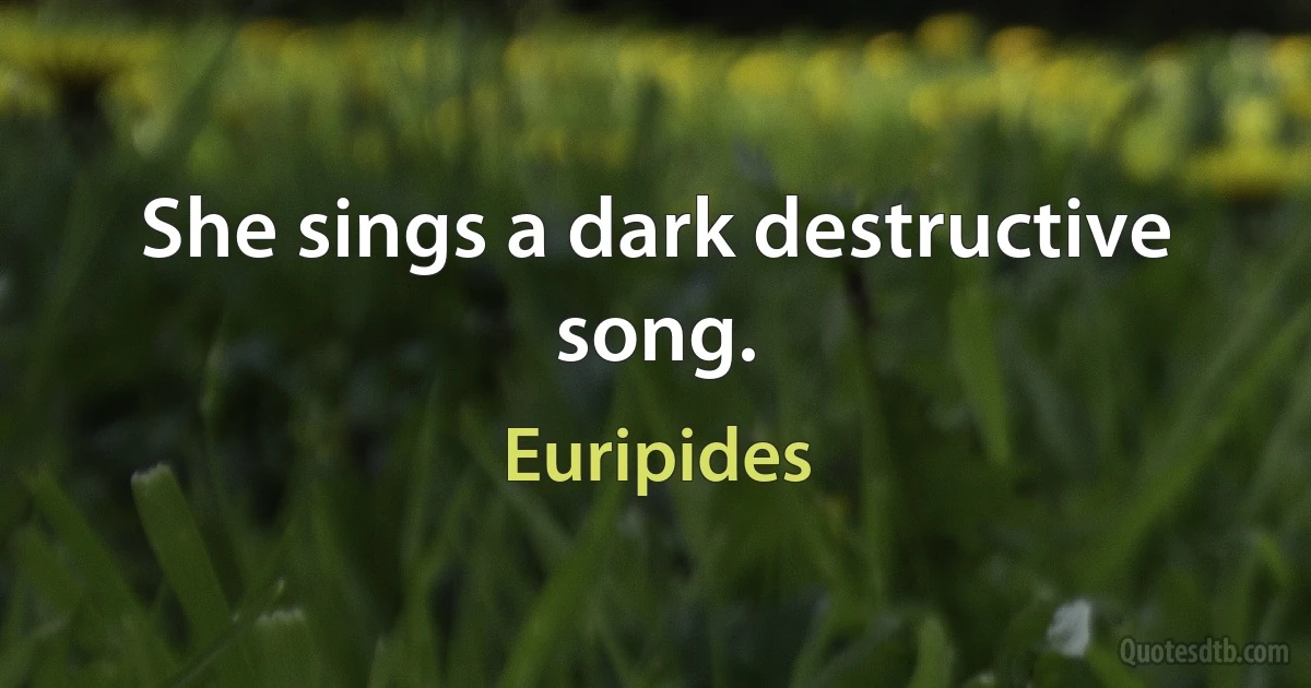 She sings a dark destructive song. (Euripides)