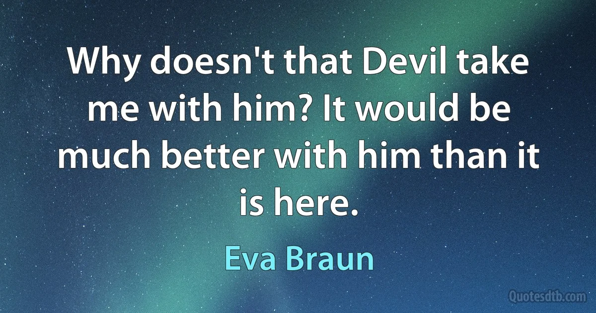 Why doesn't that Devil take me with him? It would be much better with him than it is here. (Eva Braun)