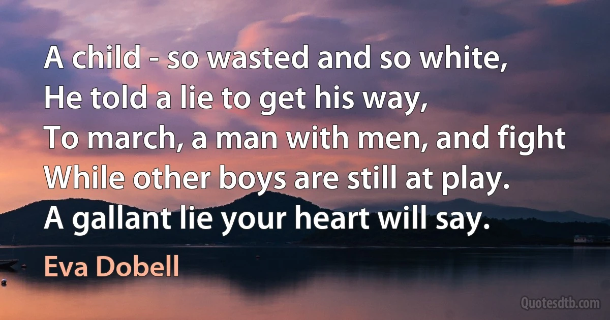 A child - so wasted and so white,
He told a lie to get his way,
To march, a man with men, and fight
While other boys are still at play.
A gallant lie your heart will say. (Eva Dobell)