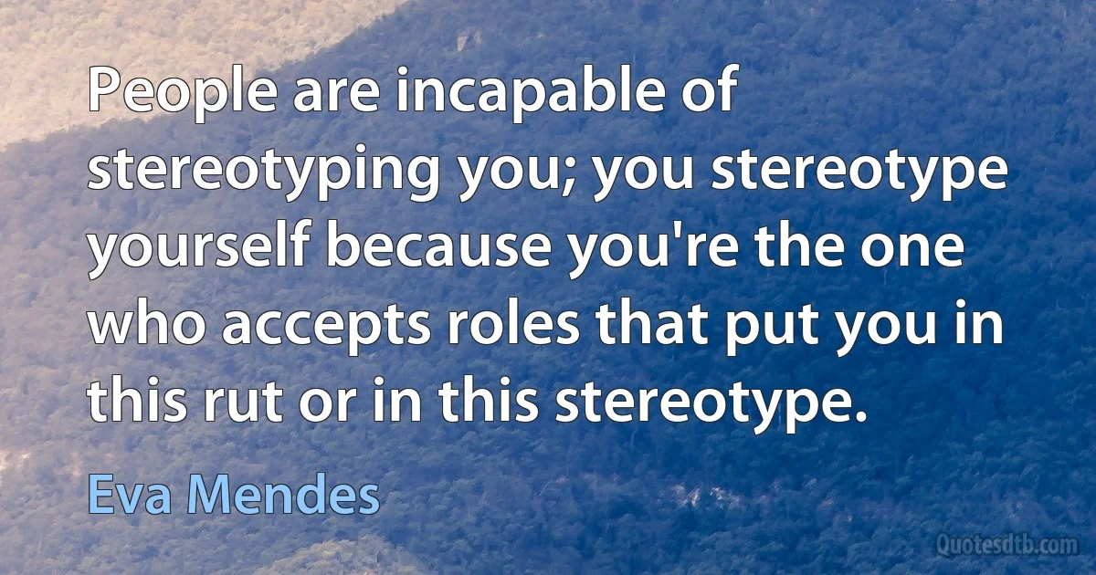 People are incapable of stereotyping you; you stereotype yourself because you're the one who accepts roles that put you in this rut or in this stereotype. (Eva Mendes)