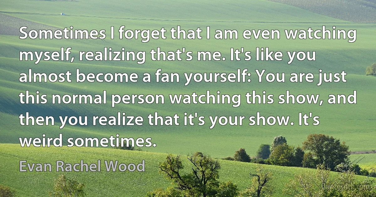 Sometimes I forget that I am even watching myself, realizing that's me. It's like you almost become a fan yourself: You are just this normal person watching this show, and then you realize that it's your show. It's weird sometimes. (Evan Rachel Wood)