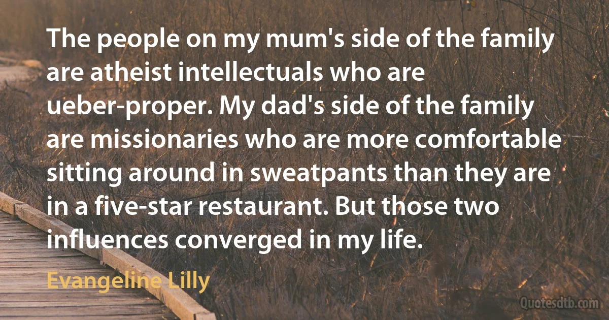 The people on my mum's side of the family are atheist intellectuals who are ueber-proper. My dad's side of the family are missionaries who are more comfortable sitting around in sweatpants than they are in a five-star restaurant. But those two influences converged in my life. (Evangeline Lilly)