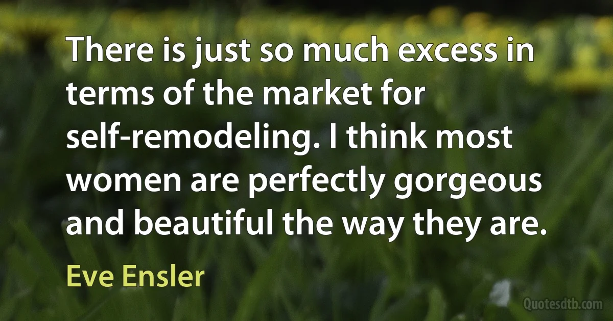 There is just so much excess in terms of the market for self-remodeling. I think most women are perfectly gorgeous and beautiful the way they are. (Eve Ensler)