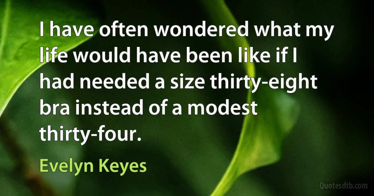 I have often wondered what my life would have been like if I had needed a size thirty-eight bra instead of a modest thirty-four. (Evelyn Keyes)