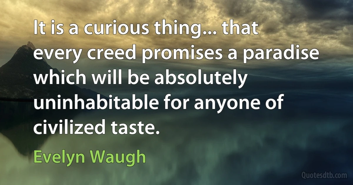 It is a curious thing... that every creed promises a paradise which will be absolutely uninhabitable for anyone of civilized taste. (Evelyn Waugh)