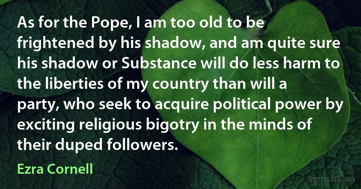 As for the Pope, I am too old to be frightened by his shadow, and am quite sure his shadow or Substance will do less harm to the liberties of my country than will a party, who seek to acquire political power by exciting religious bigotry in the minds of their duped followers. (Ezra Cornell)