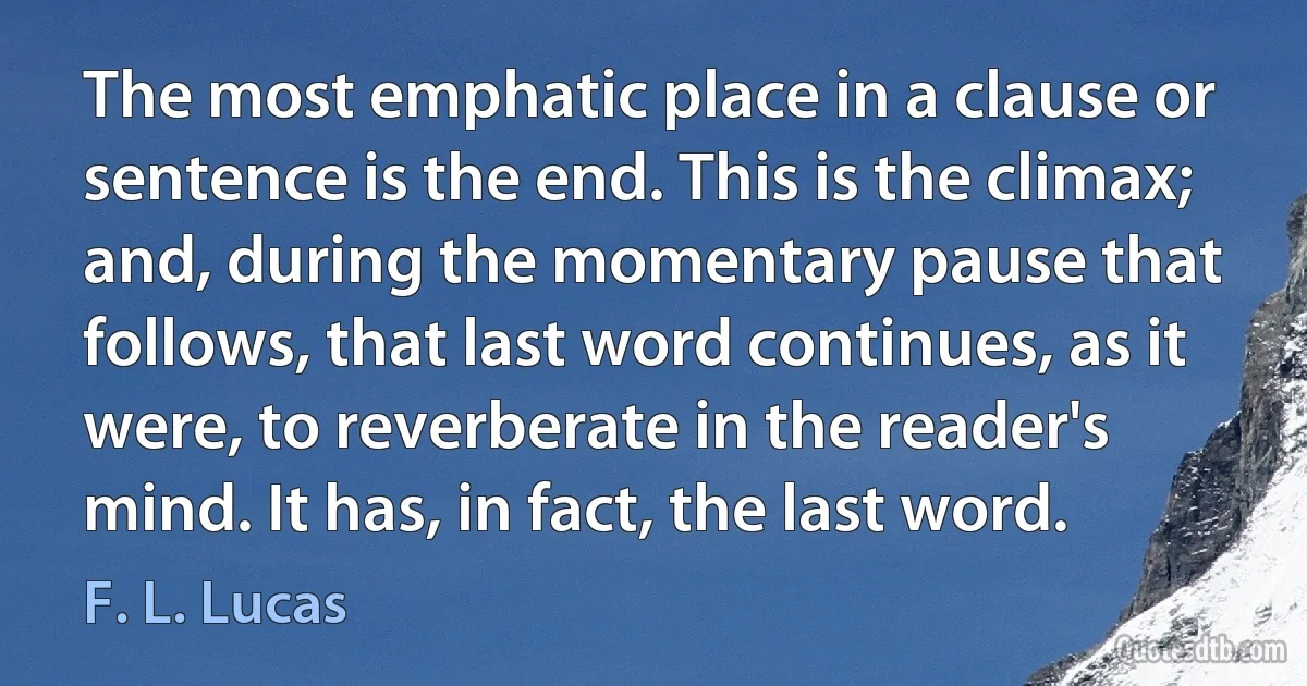 The most emphatic place in a clause or sentence is the end. This is the climax; and, during the momentary pause that follows, that last word continues, as it were, to reverberate in the reader's mind. It has, in fact, the last word. (F. L. Lucas)