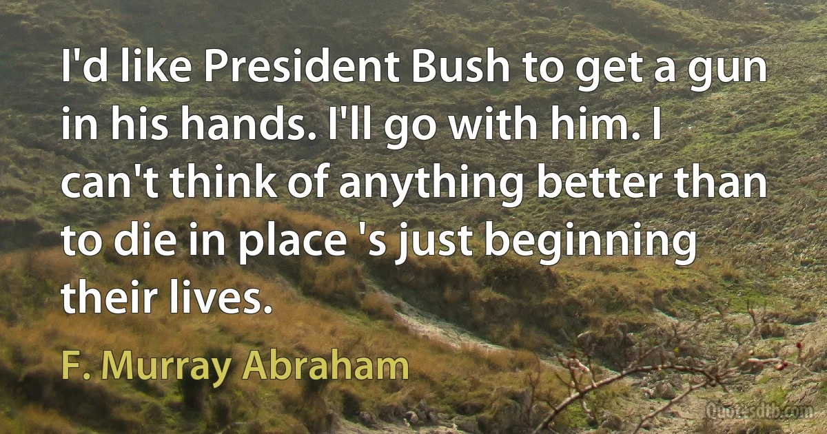 I'd like President Bush to get a gun in his hands. I'll go with him. I can't think of anything better than to die in place 's just beginning their lives. (F. Murray Abraham)