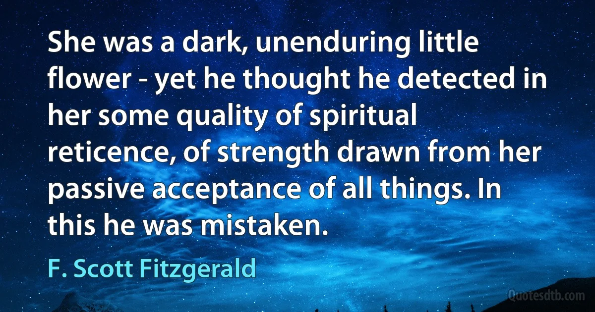 She was a dark, unenduring little flower - yet he thought he detected in her some quality of spiritual reticence, of strength drawn from her passive acceptance of all things. In this he was mistaken. (F. Scott Fitzgerald)