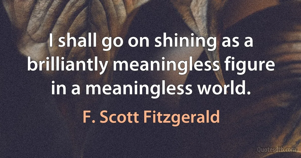 I shall go on shining as a brilliantly meaningless figure in a meaningless world. (F. Scott Fitzgerald)