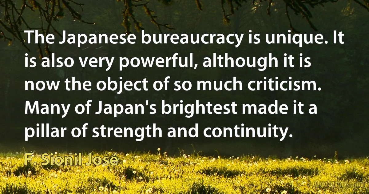 The Japanese bureaucracy is unique. It is also very powerful, although it is now the object of so much criticism. Many of Japan's brightest made it a pillar of strength and continuity. (F. Sionil José)