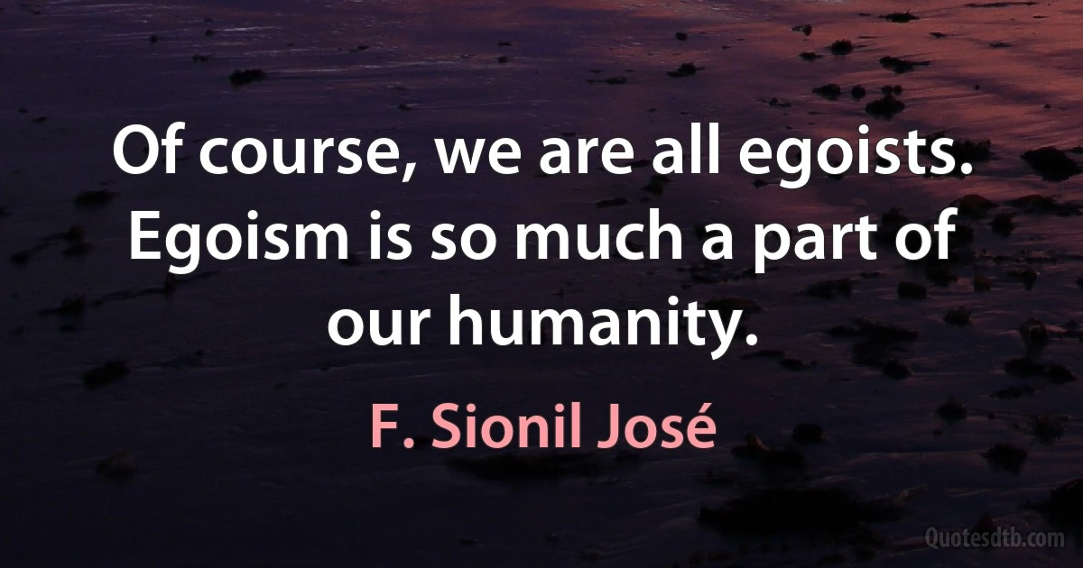 Of course, we are all egoists. Egoism is so much a part of our humanity. (F. Sionil José)