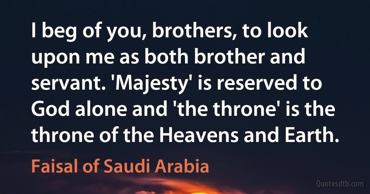 I beg of you, brothers, to look upon me as both brother and servant. 'Majesty' is reserved to God alone and 'the throne' is the throne of the Heavens and Earth. (Faisal of Saudi Arabia)