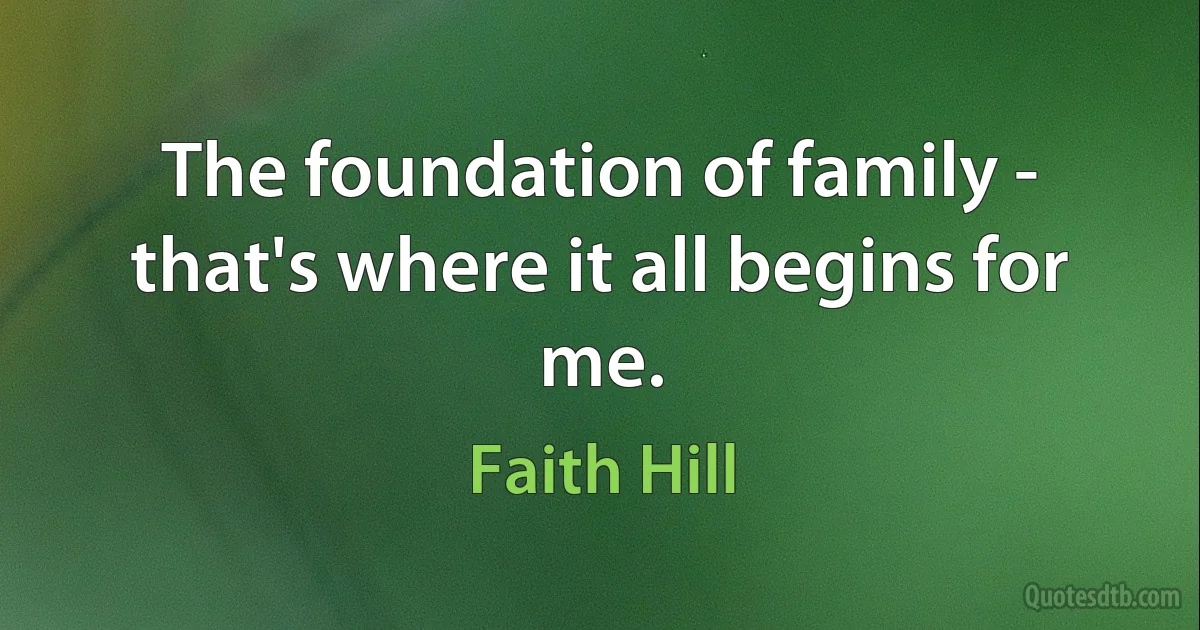 The foundation of family - that's where it all begins for me. (Faith Hill)