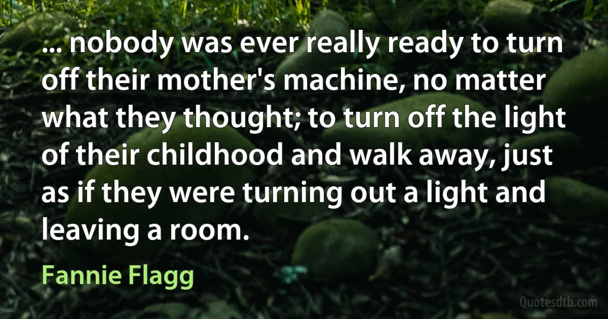 ... nobody was ever really ready to turn off their mother's machine, no matter what they thought; to turn off the light of their childhood and walk away, just as if they were turning out a light and leaving a room. (Fannie Flagg)