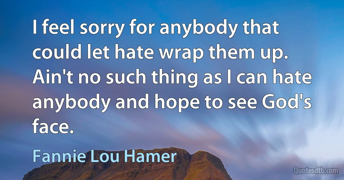 I feel sorry for anybody that could let hate wrap them up. Ain't no such thing as I can hate anybody and hope to see God's face. (Fannie Lou Hamer)