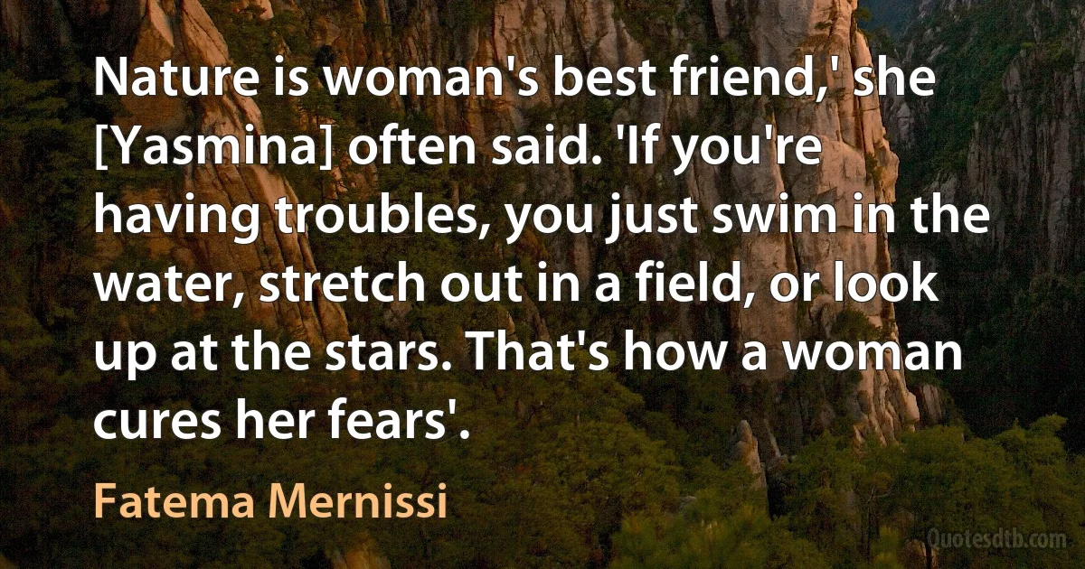 Nature is woman's best friend,' she [Yasmina] often said. 'If you're having troubles, you just swim in the water, stretch out in a field, or look up at the stars. That's how a woman cures her fears'. (Fatema Mernissi)