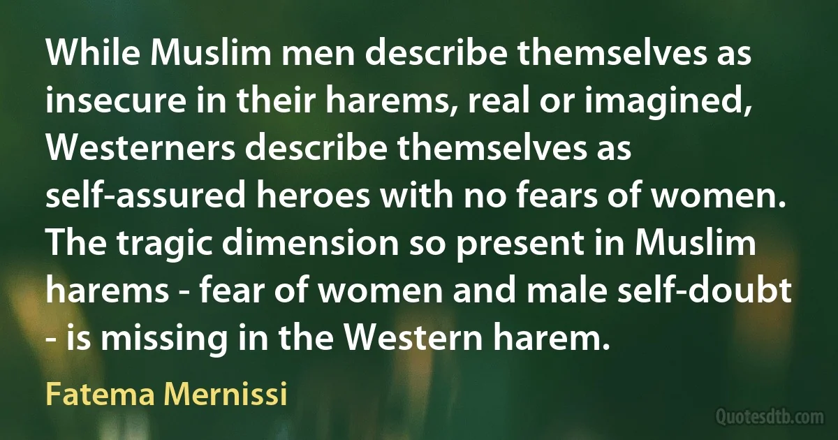 While Muslim men describe themselves as insecure in their harems, real or imagined, Westerners describe themselves as self-assured heroes with no fears of women. The tragic dimension so present in Muslim harems - fear of women and male self-doubt - is missing in the Western harem. (Fatema Mernissi)