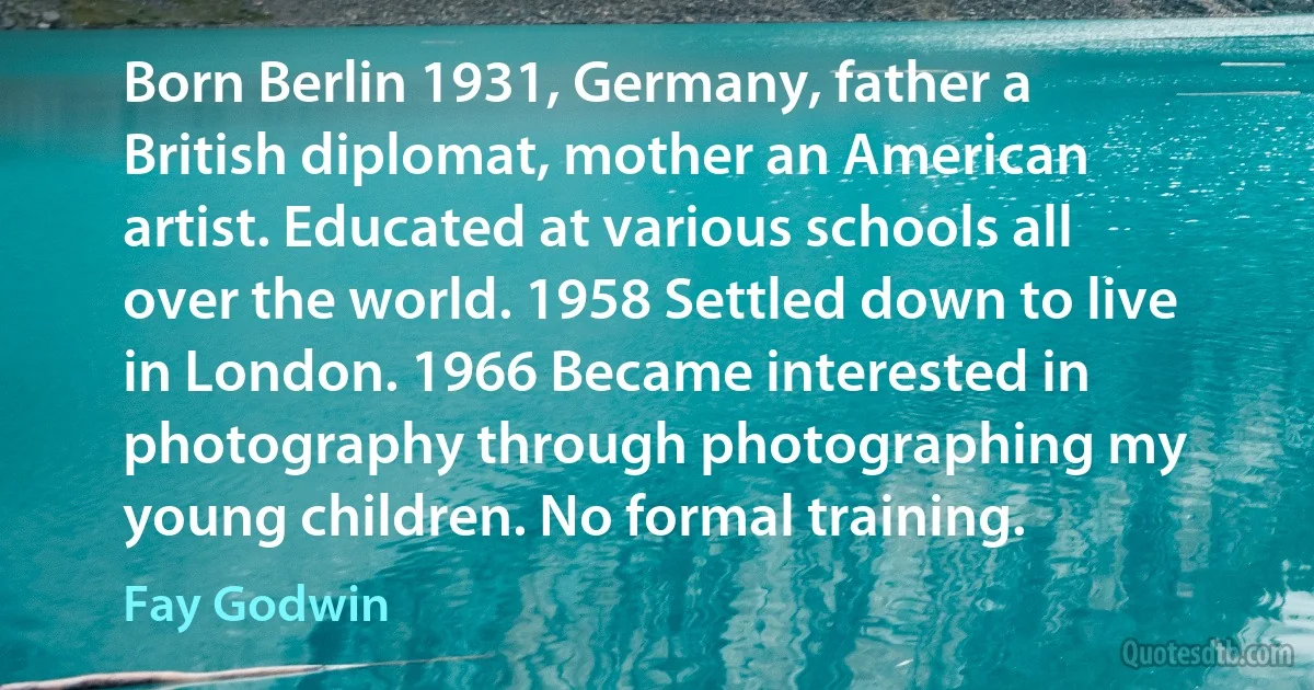 Born Berlin 1931, Germany, father a British diplomat, mother an American artist. Educated at various schools all over the world. 1958 Settled down to live in London. 1966 Became interested in photography through photographing my young children. No formal training. (Fay Godwin)