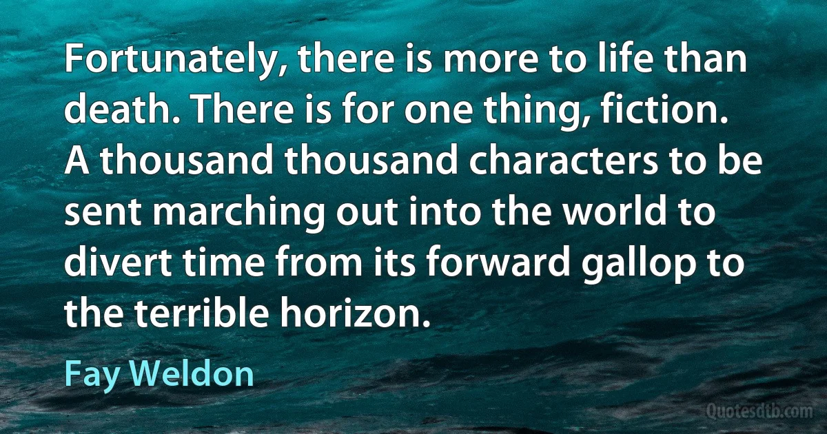 Fortunately, there is more to life than death. There is for one thing, fiction. A thousand thousand characters to be sent marching out into the world to divert time from its forward gallop to the terrible horizon. (Fay Weldon)