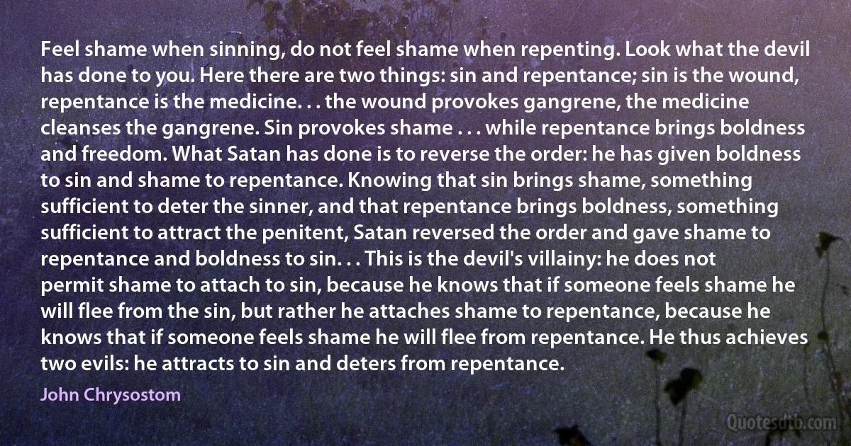 Feel shame when sinning, do not feel shame when repenting. Look what the devil has done to you. Here there are two things: sin and repentance; sin is the wound, repentance is the medicine. . . the wound provokes gangrene, the medicine cleanses the gangrene. Sin provokes shame . . . while repentance brings boldness and freedom. What Satan has done is to reverse the order: he has given boldness to sin and shame to repentance. Knowing that sin brings shame, something sufficient to deter the sinner, and that repentance brings boldness, something sufficient to attract the penitent, Satan reversed the order and gave shame to repentance and boldness to sin. . . This is the devil's villainy: he does not permit shame to attach to sin, because he knows that if someone feels shame he will flee from the sin, but rather he attaches shame to repentance, because he knows that if someone feels shame he will flee from repentance. He thus achieves two evils: he attracts to sin and deters from repentance. (John Chrysostom)