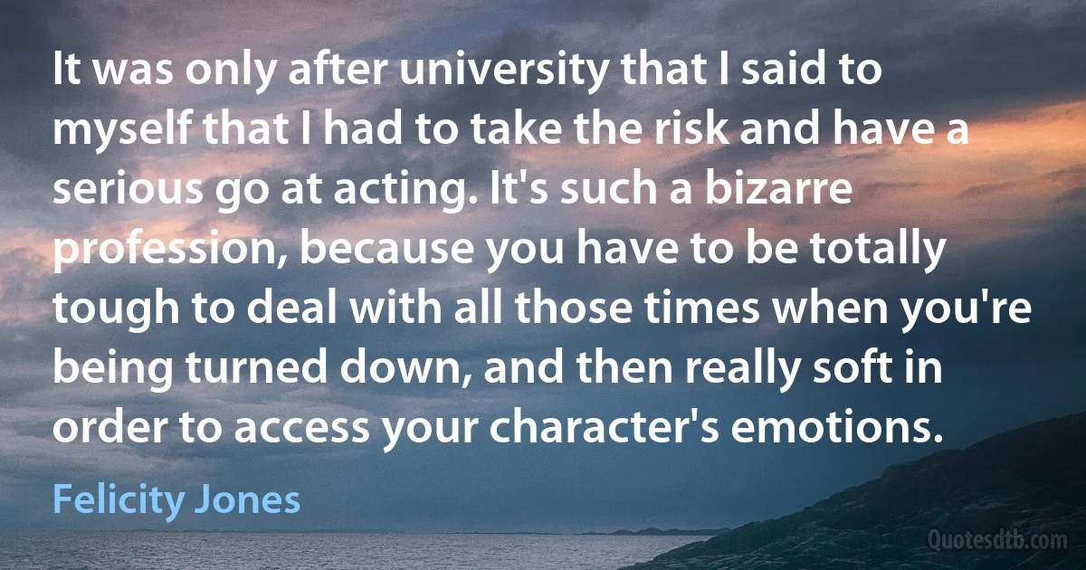 It was only after university that I said to myself that I had to take the risk and have a serious go at acting. It's such a bizarre profession, because you have to be totally tough to deal with all those times when you're being turned down, and then really soft in order to access your character's emotions. (Felicity Jones)