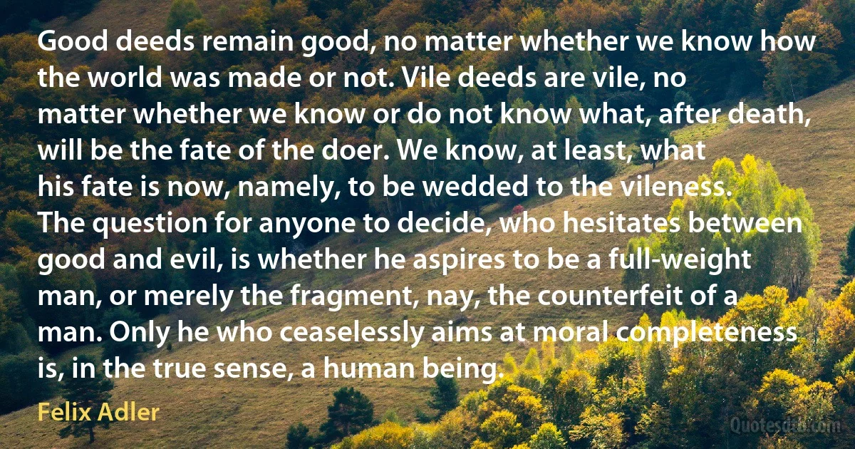 Good deeds remain good, no matter whether we know how the world was made or not. Vile deeds are vile, no matter whether we know or do not know what, after death, will be the fate of the doer. We know, at least, what his fate is now, namely, to be wedded to the vileness.
The question for anyone to decide, who hesitates between good and evil, is whether he aspires to be a full-weight man, or merely the fragment, nay, the counterfeit of a man. Only he who ceaselessly aims at moral completeness is, in the true sense, a human being. (Felix Adler)